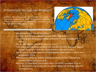 Ισάρανε τα πανιά στις 18 του Μαγιού…
Στις 15 τ’ Αυγούστου καβατζάρανε τον Κάβο Παγωμένον…
Για πρώτη φορά θα ξεχειμωνιάζανε ανθρώποι σ’ αυτό το πεθαμένο
μέρος…
Στις 21 Οκτωβρίου, χάσανε το φως του ήλιου…
Επί μήνες ήτανε βουλωμένοι μέσα στο σκοτάδι και στην παγωνιά. Καμμιά
δύναμη δενμπορούσε να τους δώσειβοήθεια,εξόναπό τον Θεό…
Σαν πέρασε ο Γενάρης, άρχισε να θαμποφέγγει λιγάκι μέσα σε κείνη την
αξημέρωτη νύχτα.
Μπαίνοντας ο Μάρτης, άρχισε η θάλασσα να ξεπαγώνει. Πιάσανε και
κάνανε σκέδια για το γυρισμό…
Από τους 17 νοματέους που είχανε πάγει στο ταξίδι, γυρίσανε πίσω οι
12, και πήγανε στα σπίτια τους και ξαποστάσανε τα κατά-κουρασμένα
τα κορμιά τους.
Η περιπέτεια της ζωής του Μπάρεντς
Ο Φώτης Κόντογλου γράφει για το ταξίδι που έκανε ο
Γουλιέλμος Μπάρεντς το 1600, προσπαθώντας από την
Ολλανδία να φτάσει στην Κίνα βρίσκοντας «πέρασμα» μετά
τα νησιά «Ζέμλια» (βόρεια της Ρωσίας).
 