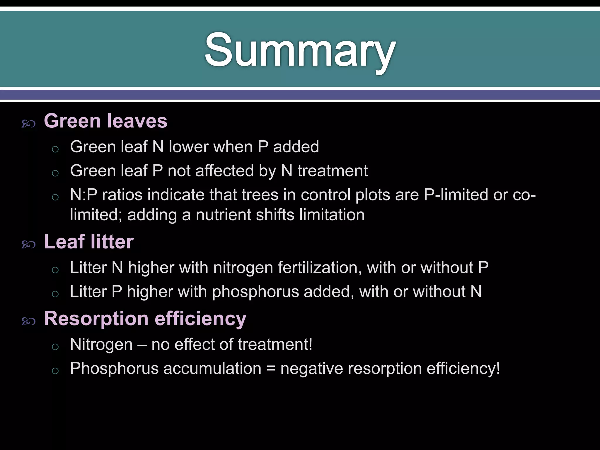  Green leaves
o Green leaf N lower when P added
o Green leaf P not affected by N treatment
o N:P ratios indicate that trees in control plots are P-limited or co-
limited; adding a nutrient shifts limitation
 Leaf litter
o Litter N higher with nitrogen fertilization, with or without P
o Litter P higher with phosphorus added, with or without N
 Resorption efficiency
o Nitrogen – no effect of treatment!
o Phosphorus accumulation = negative resorption efficiency!
 