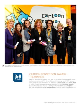 EVENT REPORT | Pixel Animation and Cartoon Connection 4
From left to right: Nancy Florence Savard, 10th ave Productions – Sunny Choi and Rachel Marcus, Guru Studio – Marie-Claude Beauchamp, CarpeDiem – Yolanda Alonso, CARTOON –
Claire Dion, Bell Fund – Louis Leclerc, PIXEL
CARTOON CONNECTION AWARDS -
THE WINNERS
Cartoon Connection was founded to facilitate the circulation of animated works among
the countries represented. The Cartoon Connection Awards go to two 100% Canadian
projects selected to be presented at the prestigious Cartoon Forum and Cartoon Movie
in Europe. This year, unusually, three projects seduced the panel: American Goulasch
by Guru (Toronto), which also won a $5,000 grant from the Bell Fund; Butterfly Tale
by CarpeDiem (Montréal) and Le trésor de Morgä by 10th Ave Productions (Québec City).
 