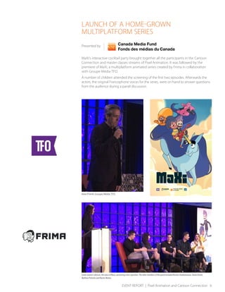 EVENT REPORT | Pixel Animation and Cartoon Connection 6
LAUNCH OF A HOME-GROWN
MULTIPLATFORM SERIES
Presented by
MaXi’s interactive cocktail party brought together all the participants in the Cartoon
Connection and master classes streams of Pixel Animation. It was followed by the
premiere of MaXi, a multiplatform animated series created by Frima in collaboration
with Groupe Média TFO.
A number of children attended the screening of the first two episodes. Afterwards the
actors, the original Francophone voices for the series, were on hand to answer questions
from the audience during a panel discussion.
Glenn O’Farrell, Groupe Média TFO
Sarah-Jeanne Labrosse, the voice of Mara, answering a fan's question. The other members of the panel included Nicolas Charbonneaux, Annie Girard,
Mathieu Pichette and Martin Watier.
 