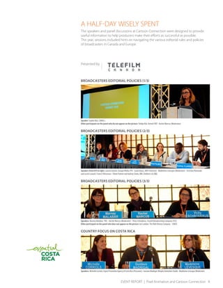 EVENT REPORT | Pixel Animation and Cartoon Connection 8
A HALF-DAY WISELY SPENT
The speakers and panel discussions at Cartoon Connection were designed to provide
useful information to help producers make their efforts as successful as possible.
This year, sessions included hints on navigating the various editorial rules and policies
of broadcasters in Canada and Europe.
Presented by
BROADCASTERS EDITORIAL POLICIES (1/3)
Speaker: Sophie Boé, CANAL+
Other participants on the panel who do not appear on the picture: Telidja Klaï, Ketnet/VRT - Rachel Marcus (Moderator)
BROADCASTERS EDITORIAL POLICIES (2/3)
Speakers from left to right: Laurent Guérin, Groupe Média TFO - Sarah Haasz, DHX Television - Madeleine Lévesque (Moderator) - Christine Reinaudo
and Lucile Canault, France Télévisions - Elliott Palmer and Aubrey Clarke, BBC Children’s & CBBC.
BROADCASTERS EDITORIAL POLICIES (3/3)
Speakers: Marney Malabar, TVO – Rachel Marcus (Moderator) - Vicky Schroderus, Finnish Broadcasting Company (YLE)
Other participant on the panel who does not appear on the picture: Ian Lambur, The Walt Disney Company – EMEA
COUNTRY FOCUS ON COSTA RICA
Speakers:MichelleCorriols,ExportPromotionAgencyofCostaRica(Procomer)-GustavoMadrigal,MorphoAnimationStudio-MadeleineLévesque(Moderator)
 