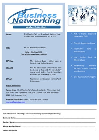 -
 Not For Profit – Breakfast
Networking Club
 Friendly Supportive Group
 Informative Talks &
Presentations
 Low Joining Cost &
Meeting Fees
 Membership Benefits
Package To Help Promote
Your Business
 One Business Per Category
Venue: The Moseley Park Inn, Broadlands Business Park,
Stafford Road Wolverhampton, WV10 6TA
Cost: £10.00 (to include breakfast)
Future Meetings 2016
(Last Wednesday of every month)
18th
May May Business Expo - taking place at
Dunstall Park, Wolverhampton
29th
June First Aid Introduction - Network and learn
the basics of First Aid. An introductory
course for all SME’s. Time 8.15am-11am
Breakfast and networking included
27th
July Recruitment and Selection- Starting Point
7.30am start
August no meeting
Future dates - All at Moseley Park, Table, Broadlands - All meetings start
at 7.30am. 28th September 2016, 26th October 2016, 30th November
2016, 28th December 2016
BOOKING ESSENTIAL – Please Contact Michelle Ensor on
m.ensor@aspectlaw.com
www.biznetworkwolverhampton.co.uk
I am interested in attending a Business Networking Wolverhampton Meeting:
Business Name:...................................................................................................................................................................
Contact Name:......................................................................................................................................................................
Phone Number / Email:………………………………………………………………………………………………………………………………………………………
Trade Description:……………………………………………………………………………………………..…………………………………………………..…………..
 