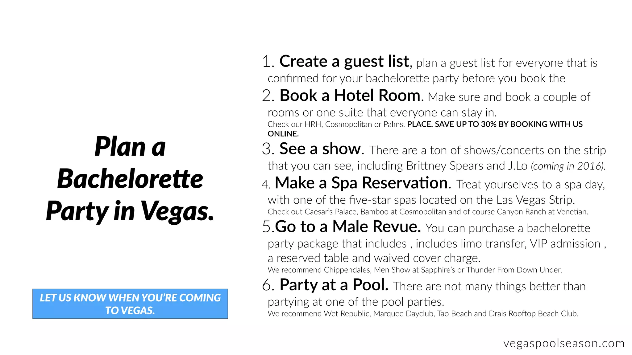 vegaspoolseason.com
Plan a
BacheloreUe
Party in Vegas.
1. Create a guest list, plan a guest list for everyone that is
conﬁrmed for your bachelore]e party before you book the
2. Book a Hotel Room. Make sure and book a couple of
rooms or one suite that everyone can stay in.  
Check our HRH, Cosmopolitan or Palms. PLACE. SAVE UP TO 30% BY BOOKING WITH US
ONLINE.
3. See a show. There are a ton of shows/concerts on the strip
that you can see, including Bri]ney Spears and J.Lo (coming in 2016).
4. Make a Spa ReservaJon. Treat yourselves to a spa day,
with one of the ﬁve-star spas located on the Las Vegas Strip.  
Check out Caesar’s Palace, Bamboo at Cosmopolitan and of course Canyon Ranch at VeneZan.
5.Go to a Male Revue. You can purchase a bachelore]e
party package that includes , includes limo transfer, VIP admission ,
a reserved table and waived cover charge.  
We recommend Chippendales, Men Show at Sapphire’s or Thunder From Down Under.
6. Party at a Pool. There are not many things be]er than
partying at one of the pool parZes.  
We recommend Wet Republic, Marquee Dayclub, Tao Beach and Drais Roobop Beach Club.
LET US KNOW WHEN YOU’RE COMING
TO VEGAS.
 