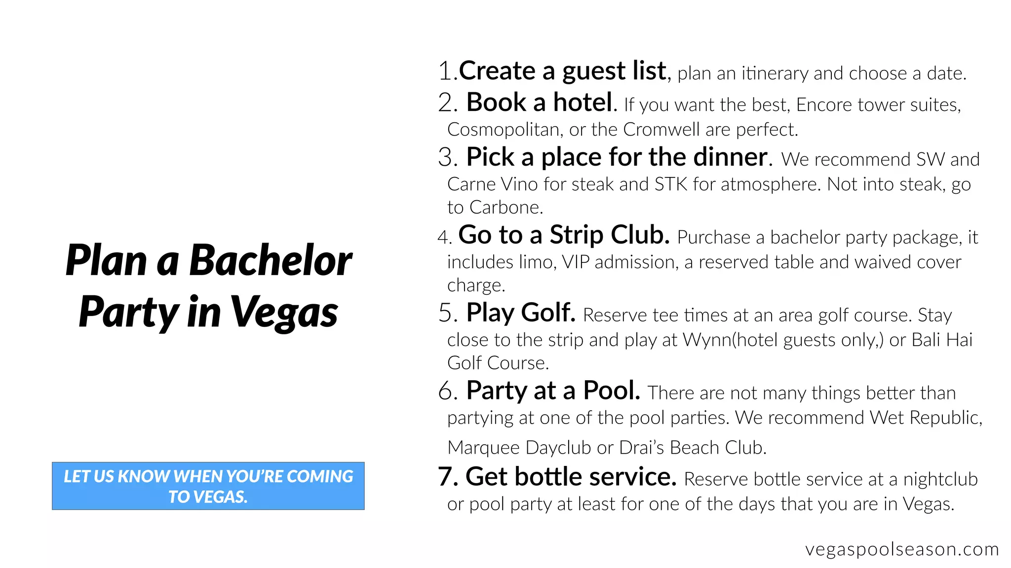 vegaspoolseason.com
Plan a Bachelor
Party in Vegas
1.Create a guest list, plan an iZnerary and choose a date.
2. Book a hotel. If you want the best, Encore tower suites,
Cosmopolitan, or the Cromwell are perfect.
3. Pick a place for the dinner. We recommend SW and
Carne Vino for steak and STK for atmosphere. Not into steak, go
to Carbone.
4. Go to a Strip Club. Purchase a bachelor party package, it
includes limo, VIP admission, a reserved table and waived cover
charge.
5. Play Golf. Reserve tee Zmes at an area golf course. Stay
close to the strip and play at Wynn(hotel guests only,) or Bali Hai
Golf Course.
6. Party at a Pool. There are not many things be]er than
partying at one of the pool parZes. We recommend Wet Republic,
Marquee Dayclub or Drai’s Beach Club.
7. Get boRle service. Reserve bo]le service at a nightclub
or pool party at least for one of the days that you are in Vegas.
LET US KNOW WHEN YOU’RE COMING
TO VEGAS.
 