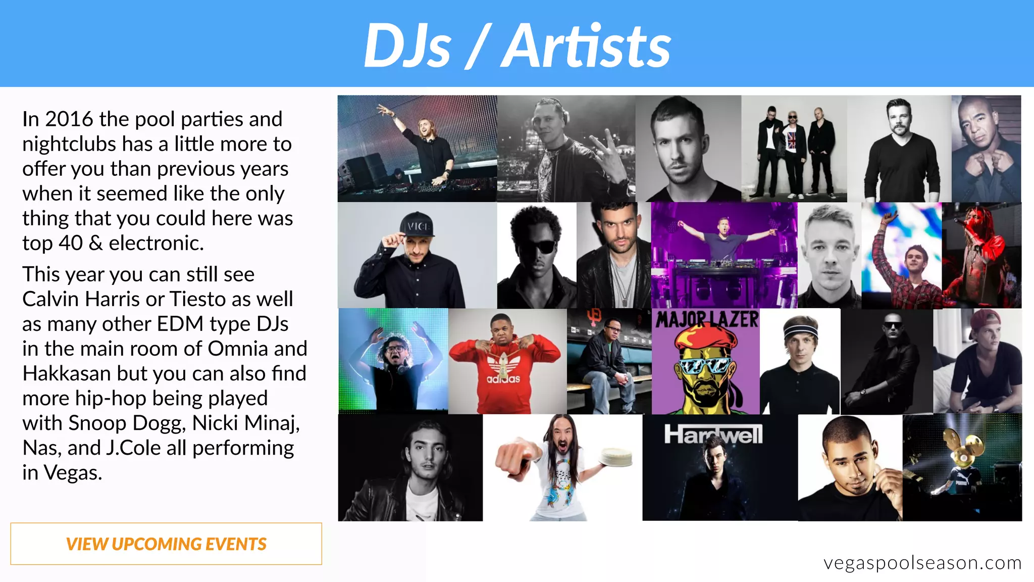 DJs / ArGsts
vegaspoolseason.com
In 2016 the pool par:es and
nightclubs has a li9le more to
oﬀer you than previous years
when it seemed like the only
thing that you could here was
top 40 & electronic.
This year you can s:ll see
Calvin Harris or Tiesto as well
as many other EDM type DJs
in the main room of Omnia and
Hakkasan but you can also ﬁnd
more hip-hop being played
with Snoop Dogg, Nicki Minaj,
Nas, and J.Cole all performing
in Vegas.
VIEW UPCOMING EVENTS
 