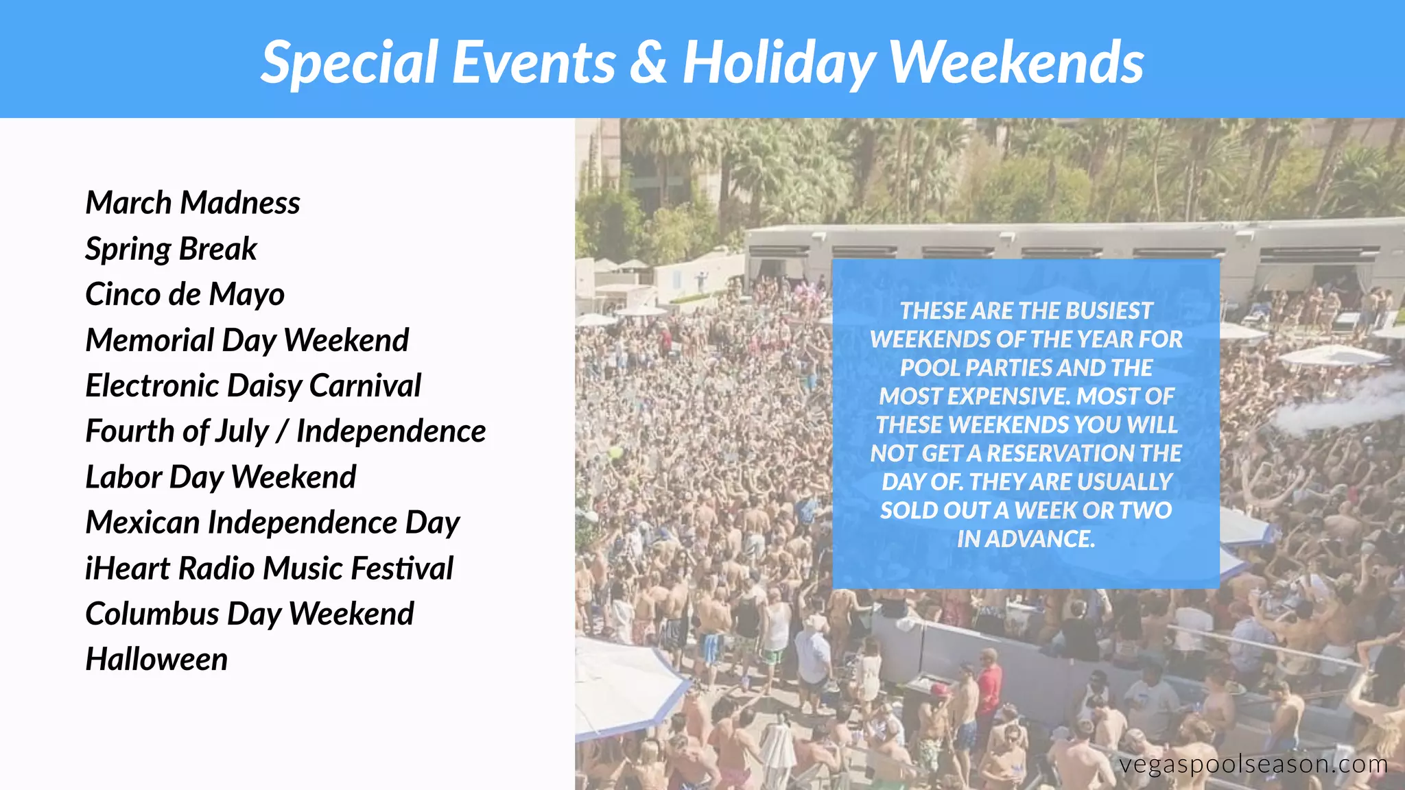 Special Events & Holiday Weekends
vegaspoolseason.com
March Madness
Spring Break
Cinco de Mayo
Memorial Day Weekend
Electronic Daisy Carnival
Fourth of July / Independence
Labor Day Weekend
Mexican Independence Day
iHeart Radio Music FesFval
Columbus Day Weekend
Halloween
THESE ARE THE BUSIEST
WEEKENDS OF THE YEAR FOR
POOL PARTIES AND THE
MOST EXPENSIVE. MOST OF
THESE WEEKENDS YOU WILL
NOT GET A RESERVATION THE
DAY OF. THEYARE USUALLY
SOLD OUT A WEEK OR TWO
IN ADVANCE.
 