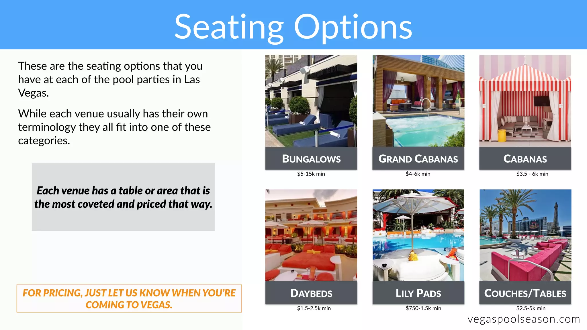 Seating Options
vegaspoolseason.com
These are the sea:ng op:ons that you
have at each of the pool par:es in Las
Vegas.
While each venue usually has their own
terminology they all ﬁt into one of these
categories.
BUNGALOWS GRAND CABANAS
DAYBEDS LILY PADS COUCHES/TABLES
CABANAS
$5-15k min $4-6k min $3.5 - 6k min
Each venue has a table or area that is
the most coveted and priced that way.
FOR PRICING, JUST LET US KNOW WHEN YOU’RE
COMING TO VEGAS. $1.5-2.5k min $750-1.5k min $2.5-5k min
 