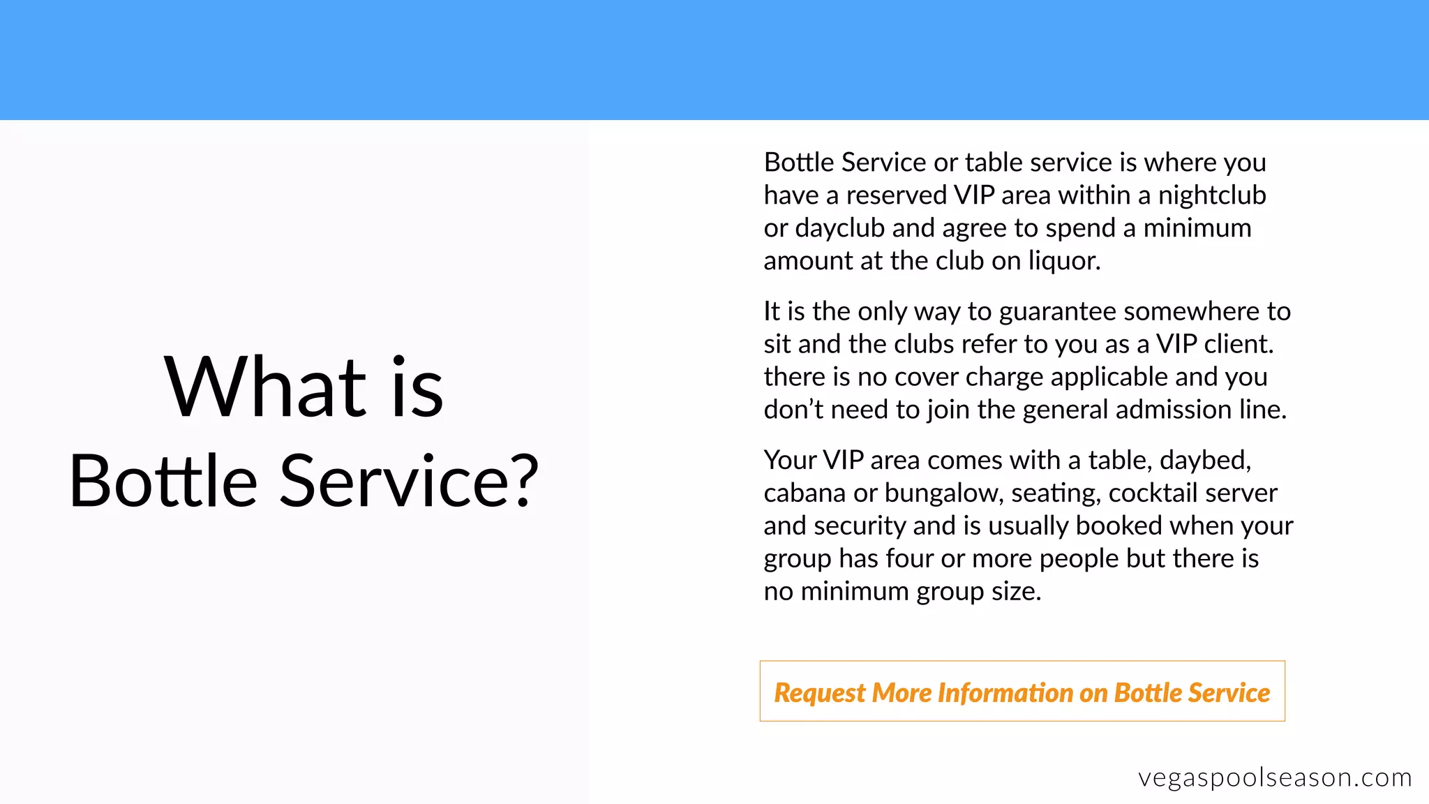 What is
Bo9le Service?
vegaspoolseason.com
Bo9le Service or table service is where you
have a reserved VIP area within a nightclub
or dayclub and agree to spend a minimum
amount at the club on liquor.
It is the only way to guarantee somewhere to
sit and the clubs refer to you as a VIP client.
there is no cover charge applicable and you
don’t need to join the general admission line.
Your VIP area comes with a table, daybed,
cabana or bungalow, sea:ng, cocktail server
and security and is usually booked when your
group has four or more people but there is
no minimum group size.
Request More Informa]on on BoUle Service
 