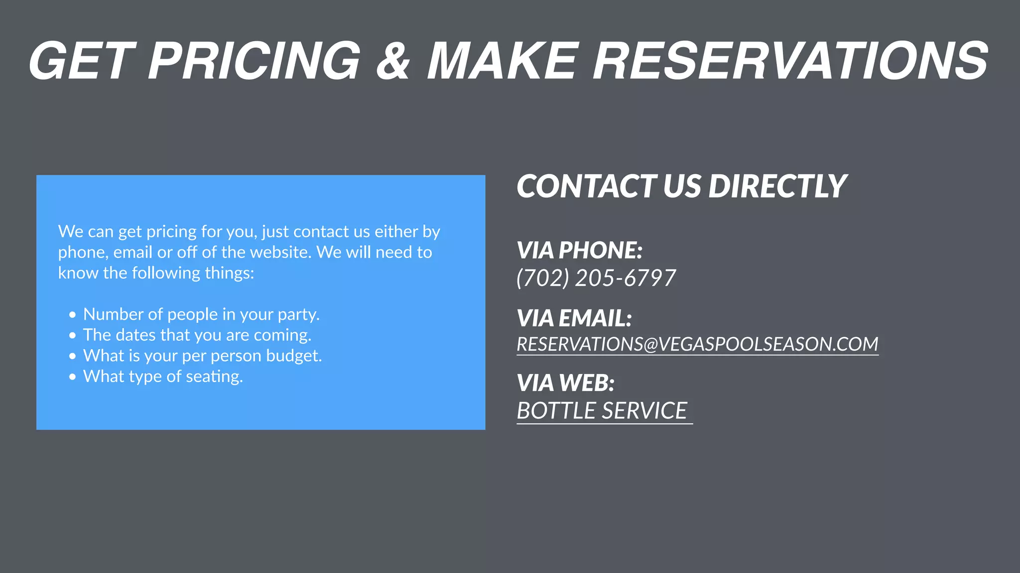 GET PRICING & MAKE RESERVATIONS
CONTACT US DIRECTLY
VIA PHONE:  
(702) 205-6797
VIA EMAIL:  
RESERVATIONS@VEGASPOOLSEASON.COM
VIA WEB:  
BOTTLE SERVICE
We can get pricing for you, just contact us either by
phone, email or oﬀ of the website. We will need to
know the following things:
• Number of people in your party.
• The dates that you are coming.
• What is your per person budget.
• What type of sea:ng.
 