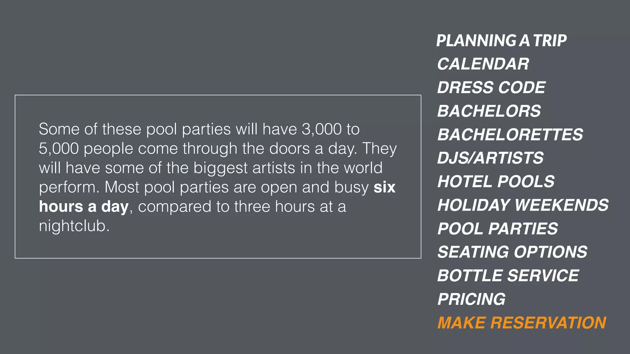 PRICING
Some of these pool parties will have 3,000 to
5,000 people come through the doors a day. They
will have some of the biggest artists in the world
perform. Most pool parties are open and busy six
hours a day, compared to three hours at a
nightclub.
PLANNING ATRIP
CALENDAR
DRESS CODE
BACHELORS
BACHELORETTES
DJS/ARTISTS
HOTEL POOLS
HOLIDAY WEEKENDS
POOL PARTIES
MAKE RESERVATION
SEATING OPTIONS
BOTTLE SERVICE
 