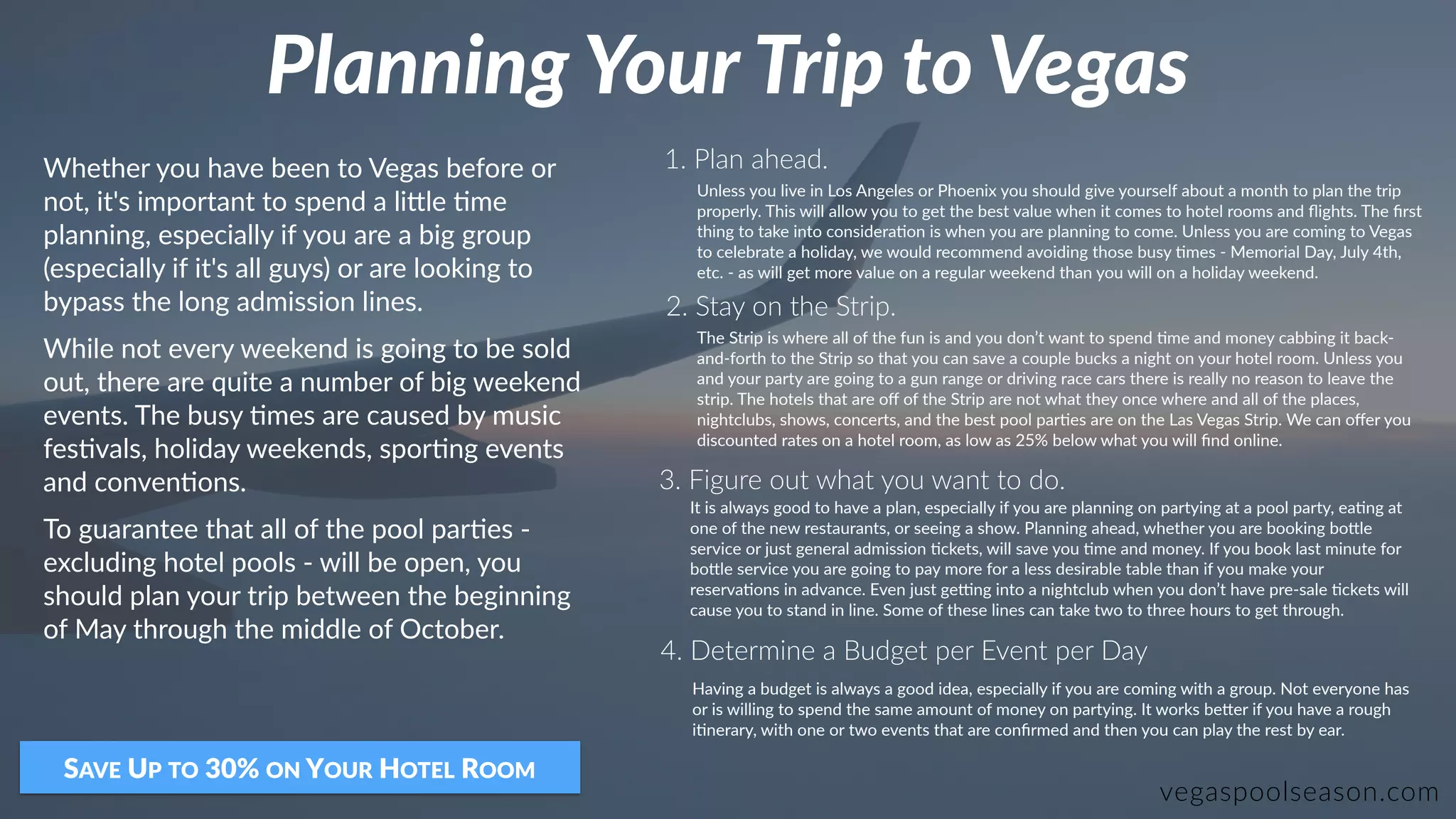 Planning Your Trip to Vegas
vegaspoolseason.com
Whether you have been to Vegas before or
not, it's important to spend a li9le :me
planning, especially if you are a big group
(especially if it's all guys) or are looking to
bypass the long admission lines.
While not every weekend is going to be sold
out, there are quite a number of big weekend
events. The busy :mes are caused by music
fes:vals, holiday weekends, spor:ng events
and conven:ons.
To guarantee that all of the pool par:es -
excluding hotel pools - will be open, you
should plan your trip between the beginning
of May through the middle of October.
SAVE UP TO 30% ON YOUR HOTEL ROOM
1. Plan ahead.
2. Stay on the Strip.
3. Figure out what you want to do.
Unless you live in Los Angeles or Phoenix you should give yourself about a month to plan the trip
properly. This will allow you to get the best value when it comes to hotel rooms and ﬂights. The ﬁrst
thing to take into considera:on is when you are planning to come. Unless you are coming to Vegas
to celebrate a holiday, we would recommend avoiding those busy :mes - Memorial Day, July 4th,
etc. - as will get more value on a regular weekend than you will on a holiday weekend.
The Strip is where all of the fun is and you don’t want to spend :me and money cabbing it back-
and-forth to the Strip so that you can save a couple bucks a night on your hotel room. Unless you
and your party are going to a gun range or driving race cars there is really no reason to leave the
strip. The hotels that are oﬀ of the Strip are not what they once where and all of the places,
nightclubs, shows, concerts, and the best pool par:es are on the Las Vegas Strip. We can oﬀer you
discounted rates on a hotel room, as low as 25% below what you will ﬁnd online.
It is always good to have a plan, especially if you are planning on partying at a pool party, ea:ng at
one of the new restaurants, or seeing a show. Planning ahead, whether you are booking bo9le
service or just general admission :ckets, will save you :me and money. If you book last minute for
bo9le service you are going to pay more for a less desirable table than if you make your
reserva:ons in advance. Even just geYng into a nightclub when you don’t have pre-sale :ckets will
cause you to stand in line. Some of these lines can take two to three hours to get through.
4. Determine a Budget per Event per Day
Having a budget is always a good idea, especially if you are coming with a group. Not everyone has
or is willing to spend the same amount of money on partying. It works be9er if you have a rough
i:nerary, with one or two events that are conﬁrmed and then you can play the rest by ear.
 