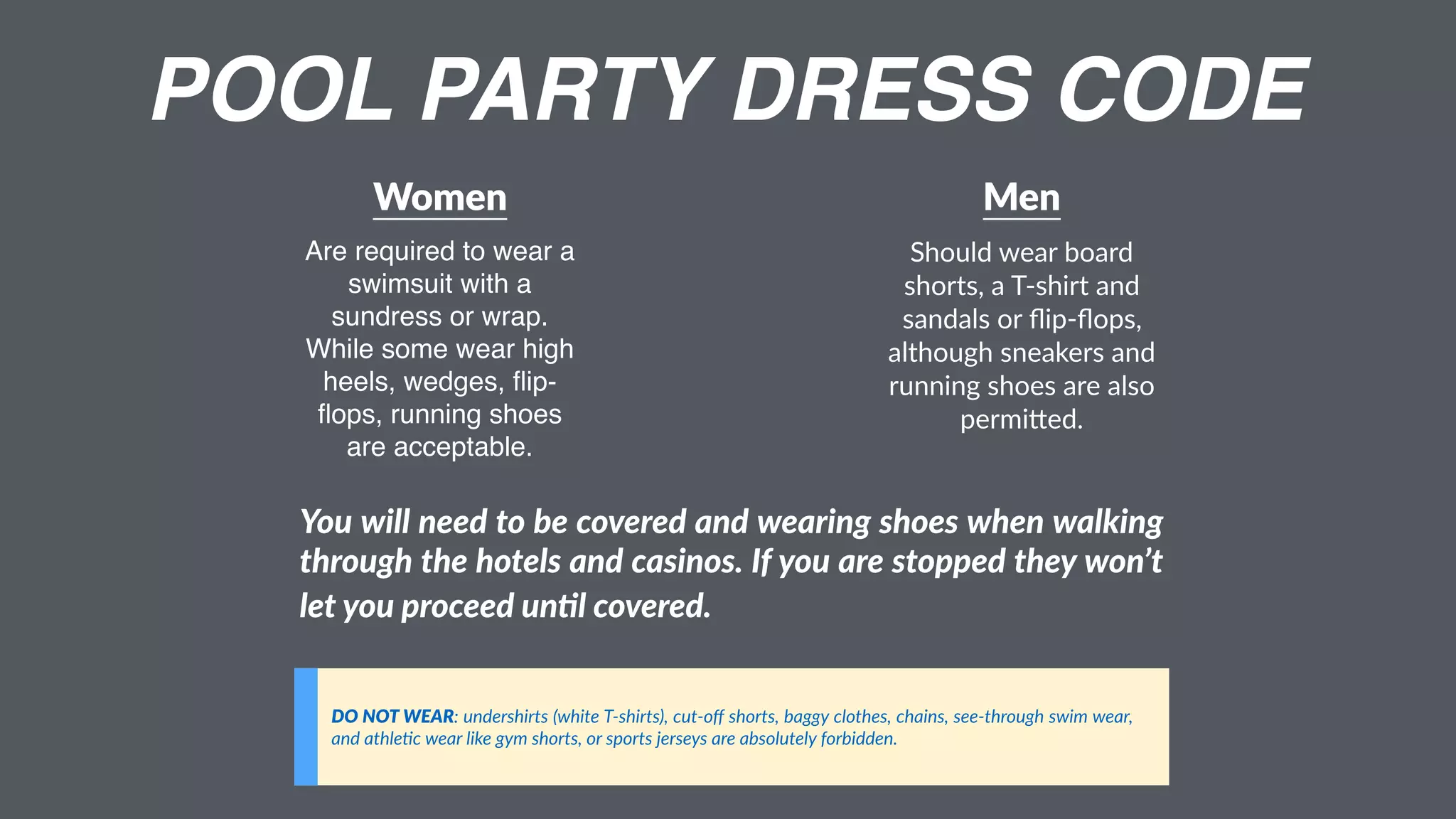 POOL PARTY DRESS CODE
Women
Are required to wear a
swimsuit with a
sundress or wrap.
While some wear high
heels, wedges, ﬂip-
ﬂops, running shoes
are acceptable.
Men
Should wear board
shorts, a T-shirt and
sandals or ﬂip-ﬂops,
although sneakers and
running shoes are also
permi9ed.
DO NOT WEAR: undershirts (white T-shirts), cut-oﬀ shorts, baggy clothes, chains, see-through swim wear,
and athle;c wear like gym shorts, or sports jerseys are absolutely forbidden.
You will need to be covered and wearing shoes when walking
through the hotels and casinos. If you are stopped they won’t
let you proceed unGl covered.
 