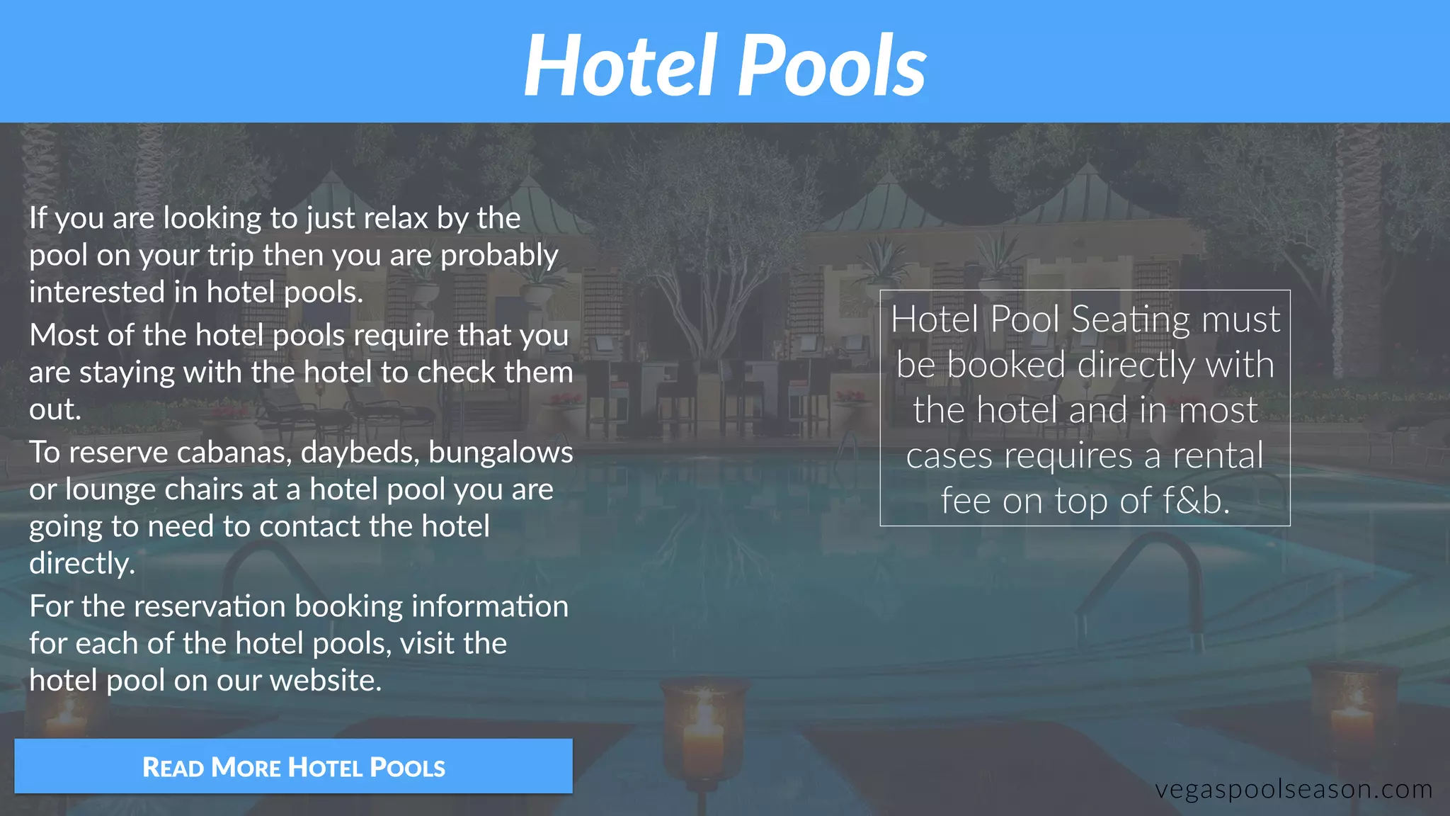 If you are looking to just relax by the
pool on your trip then you are probably
interested in hotel pools.
Most of the hotel pools require that you
are staying with the hotel to check them
out.
To reserve cabanas, daybeds, bungalows
or lounge chairs at a hotel pool you are
going to need to contact the hotel
directly.
For the reserva:on booking informa:on
for each of the hotel pools, visit the
hotel pool on our website.
READ MORE HOTEL POOLS
Hotel Pool SeaZng must
be booked directly with
the hotel and in most
cases requires a rental
fee on top of f&b.
Hotel Pools
vegaspoolseason.com
 