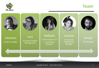 Team	
  
17/02/16	
   Copyright	
  ©	
  2013	
  	
  -­‐	
  	
  Tu6	
  i	
  diri6	
  riserva<.	
  	
  	
   19	
  
Salvatore	
  
Project	
  manager	
  
Lara	
  
European	
  Project	
  
Management	
  
Raﬀaella	
  
Communica<on	
  and	
  
Social	
  Media	
  
Manager	
  	
  
Vanessa	
  
Account	
  &	
  
Partnership	
  
Manager	
  
Giorgio	
  
PR	
  Manager	
  
 