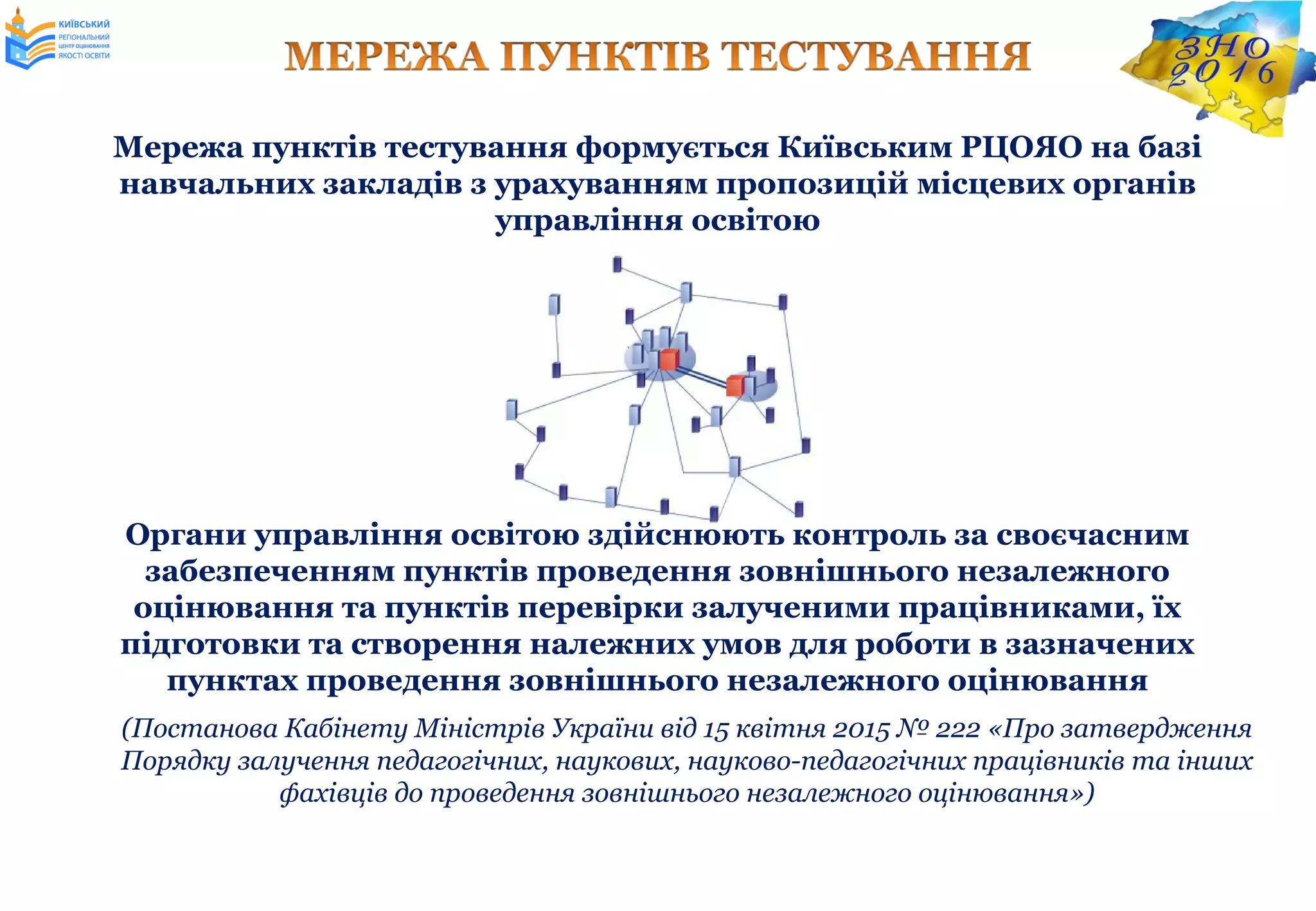 Мережа пунктів тестування формується Київським РЦОЯО на базі
навчальних закладів з урахуванням пропозицій місцевих органів
управління освітою
Органи управління освітою здійснюють контроль за своєчасним
забезпеченням пунктів проведення зовнішнього незалежного
оцінювання та пунктів перевірки залученими працівниками, їх
підготовки та створення належних умов для роботи в зазначених
пунктах проведення зовнішнього незалежного оцінювання
(Постанова Кабінету Міністрів України від 15 квітня 2015 № 222 «Про затвердження
Порядку залучення педагогічних, наукових, науково-педагогічних працівників та інших
фахівців до проведення зовнішнього незалежного оцінювання»)
 