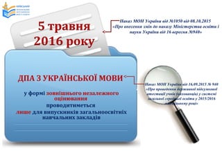 ДПА З УКРАЇНСЬКОЇ МОВИ
у формі зовнішнього незалежного
оцінювання
проводитиметься
лише для випускників загальноосвітніх
навчальних закладів
Наказ МОН України від 16.09.2015 № 940
«Про проведення державної підсумкової
атестації учнів (вихованців) у системі
загальної середньої освіти у 2015/2016
навчальному році»
Наказ МОН України від №1050 від 08.10.2015
«Про внесення змін до наказу Міністерства освіти і
науки України від 16 вересня №940»
 