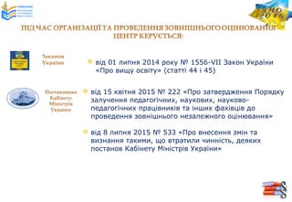  від 15 квітня 2015 № 222 «Про затвердження Порядку
залучення педагогічних, наукових, науково-
педагогічних працівників та інших фахівців до
проведення зовнішнього незалежного оцінювання»
 від 8 липня 2015 № 533 «Про внесення змін та
визнання такими, що втратили чинність, деяких
постанов Кабінету Міністрів України»
 від 01 липня 2014 року № 1556-VІІ Закон України
«Про вищу освіту» (статті 44 і 45)
 