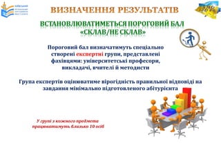 Група експертів оцінюватиме вірогідність правильної відповіді на
завдання мінімально підготовленого абітурієнта
Пороговий бал визначатимуть спеціально
створені експертні групи, представлені
фахівцями: університетські професори,
викладачі, вчителі й методисти
У групі з кожного предмета
працюватимуть близько 10 осіб
 