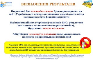 На інформаційних сторінках учасників ЗНО, результати
яких нижче встановленого порогового балу,
буде запис «тест не склав»
Абітурієнти не зможуть подавати результати з цього
предмета до приймальної комісії ВНЗ
Пороговий бал «склав/не склав» буде оприлюднено на
сайті Українського центру оцінювання якості освіти після
написання сертифікаційної роботи
Учасники ЗНО, які не мають результатів зовнішнього незалежного
оцінювання з навчальних предметів, що визначені МОН як обов’язкові, до
проходження ЗНО з інших навчальних предметів не допускаються
(Постанова Кабінету Міністрів України від 15 квітня 2015 № 222 «Про затвердження Порядку залучення
педагогічних, наукових, науково-педагогічних працівників та інших фахівців до проведення зовнішнього
незалежного оцінювання», п27)
 