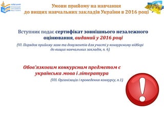 Вступник подає сертифікат зовнішнього незалежного
оцінювання, виданий у 2016 році
(VІ. Порядок прийому заяв та документів для участі у конкурсному відборі
до вищих навчальних закладів, п. 6)
Обов’язковим конкурсним предметом є
українська мова і література
(VІІ. Організація і проведення конкурсу, п.1)
 