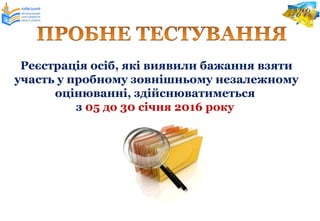 Реєстрація осіб, які виявили бажання взяти
участь у пробному зовнішньому незалежному
оцінюванні, здійснюватиметься
з 05 до 30 січня 2016 року
 