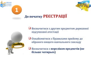  Визначитися з другим предметом державної
підсумкової атестації
 Ознайомитися з Правилами прийому до
обраного вищого навчального закладу
 Визначитися з переліком предметів (не
більше чотирьох)
До початку РЕЄСТРАЦІЇ
1
 