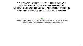 A NEW ANALYTICAL DEVELOPMENT AND
VALIDATION OF A HPLC METHOD FOR
ADAPALENE AND BENZOYL PEROXIDE IN BULK
AND PHARMACEUTICAL DOSAGE FORMS
BY
SWAMI VIVEKANANDA INSTITUTE OF PHARMACEUTICAL SCIENCES,
VANGAPALLY, YADADRI BHUVANAGIRI, TELANGANA.
1
 