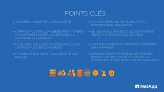 POINTS CLÉS
• 2016 SERA L'ANNÉE DE LA SIMPLICITÉ IT
• L'INFRASTRUCTURE CONVERGÉE FERA TOMBER
LES BARRIÈRES ENTRE LES SERVEURS, LE
STOCKAGE ET LE RÉSEAU
• LE DEVOPS, UN LEVIER DE CROISSANCE DANS
L'INFRASTRUCTURE CONVERGÉE
• LE DATA CENTER 100 % FLASH, BIENTÔT UNE
RÉALITÉ
• LE FLASH SERA UTILISÉ AU-DELÀ DE LA
PERFORMANCE APPLICATIVE
• DE NOUVEAUX USAGES DU CLOUD HYBRIDE
GRÂCE À LA GESTION DES DONNÉES
• L'ADMINISTRATEUR DU STOCKAGE DEVIENDRA
DATA MANAGER
• L'INNOVATION EN MATIÈRE DE GESTION DES
DONNÉES PERMETTRA DE RÉSOUDRE LES
PROBLÈMES DE SÉCURITÉ ET DE SOUVERAINETÉ
 