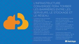 L'INFRASTRUCTURE
CONVERGÉE FERA TOMBER
LES BARRIÈRES ENTRE LES
SERVEURS, LE STOCKAGE ET
LE RÉSEAU
L'infrastructure convergée
allégera les efforts
d'intégration du matériel. Les
clients auront ainsi plus de
latitude pour expérimenter de
nouveaux logiciels et innover.
L'objectif de la convergence
est double : accroître la
réactivité de l'IT face aux
exigences du business et
réduire le coût global du calcul.
La première enquête Voice of
the Enterprise: Converged
Infrastructure menée par le
cabinet 451 Research révèle
que 40 % des sondés
prévoyaient d'augmenter le
budget consacré à
l'infrastructure convergée en
2015. C'est là clairement le
signe que la convergence va
s'imposer en 2016.
Comme pour beaucoup
d'autres technologies, c'est la
recherche de simplicité, de
vitesse et d'économies qui
motive les entreprises.
 