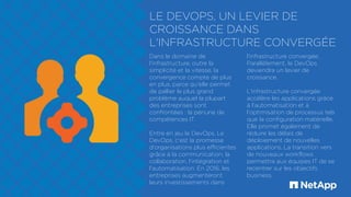 LE DEVOPS, UN LEVIER DE
CROISSANCE DANS
L'INFRASTRUCTURE CONVERGÉE
Dans le domaine de
l'infrastructure, outre la
simplicité et la vitesse, la
convergence compte de plus
en plus, parce qu'elle permet
de pallier le plus grand
problème auquel la plupart
des entreprises sont
confrontées : la pénurie de
compétences IT.
Entre en jeu le DevOps. Le
DevOps, c'est la promesse
d'organisations plus efficientes
grâce à la communication, la
collaboration, l'intégration et
l'automatisation. En 2016, les
entreprises augmenteront
leurs investissements dans
l'infrastructure convergée.
Parallèlement, le DevOps
deviendra un levier de
croissance.
L'infrastructure convergée
accélère les applications grâce
à l'automatisation et à
l'optimisation de processus tels
que la configuration matérielle.
Elle promet également de
réduire les délais de
déploiement de nouvelles
applications. La transition vers
de nouveaux workflows
permettra aux équipes IT de se
recentrer sur les objectifs
business.
 