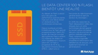 LE DATA CENTER 100 % FLASH,
BIENTÔT UNE RÉALITÉ
Au départ, le Flash a séduit
pour ses gains de
performance spectaculaires,
mais son coût élevé restait
un obstacle pour de
nombreuses entreprises.
Depuis quelques années,
l'intérêt pour le Flash grandit
progressivement. Selon IDC,
la part de marché mondial
des systèmes Flash a atteint
11,3 milliards de dollars en
2014. Parallèlement, toujours
selon IDC, le Flash a
progressé de 101 % au
deuxième trimestre 2015 en
EMEA, « allant ainsi à
l'encontre du ralentissement
général observé dans le
secteur du stockage ».
En 2016, les capacités du
Flash dépasseront celles des
disques durs, et cette
technologie devrait gagner
du terrain grâce à la baisse
des prix. Les économies de
gestion réalisées grâce au
Flash, notamment la
configuration logicielle
simplifiée et l‘élimination des
défaillances de disques, vont
également favoriser sa
généralisation.
 