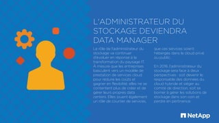 L'ADMINISTRATEUR DU
STOCKAGE DEVIENDRA
DATA MANAGER
Le rôle de l'administrateur du
stockage va continuer
d'évoluer en réponse à la
transformation du paysage IT.
À mesure que les entreprises
basculent vers un modèle de
prestation de services cloud
pour réduire les coûts et
gagner en flexibilité, elles ne se
contentent plus de créer et de
gérer leurs propres data
centers. Elles jouent également
un rôle de courtier de services,
que ces services soient
hébergés dans le cloud privé
ou public.
En 2016, l'administrateur du
stockage sera face à deux
perspectives : soit devenir le
responsable des données du
cloud hybride et siéger au
comité de direction, soit se
borner à gérer les solutions de
stockage dans son coin et
perdre en pertinence.
 
