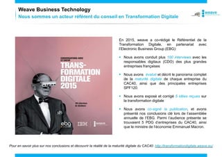 Nous sommes un acteur référent du conseil en Transformation Digitale
Weave Business Technology
En 2015, weave a co-rédigé le Référentiel de la
Transformation Digitale, en partenariat avec
l’Electronic Business Group (EBG):
 Nous avons conduit plus 100 interviews avec les
responsables digitaux (CDO) des plus grandes
entreprises françaises
 Nous avons évalué et décrit le panorama complet
de la maturité digitale de chaque entreprise du
CAC40, ainsi que des principales entreprises
SPF120.
 Nous avons exposé et corrigé 5 idées reçues sur
la transformation digitale
 Nous avons co-signé la publication, et avons
présenté nos conclusions clé lors de l’assemblée
annuelle de l’EBG. Parmi l’audience présente se
trouvaient 5 PDG d’entreprises du CAC40, ainsi
que le ministre de l’économie Emmanuel Macron.
Pour en savoir plus sur nos conclusions et découvrir la réalité de la maturité digitale du CAC40: http://transformationdigitale.weave.eu/
 