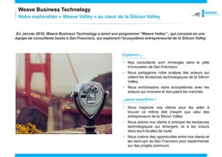 Notre exploration « Weave Valley » au cœur de la Silicon Valley
Weave Business Technology
En Janvier 2016, Weave Business Technology a lancé son programme “Weave Valley” ; qui consiste en une
équipe de consultants basés à San Francisco, qui explorent l’écosystème entrepreneurial de la Silicon Valley
Explorer...
…pour accelérer !
• Nos consultants sont immergés dans le pôle
d’innovation de San Francisco
• Nous partageons notre analyse des acteurs qui
créent les tendances technologiques de la Silicon
Valley
• Nous enrichissons notre écosystèmes avec les
acteurs qui innovent et disruptent les marchés
• Nous inspirons nos clients pour les aider à
trouver ce même état d’esprit que celui des
entrepreneurs de la Silicon Valley
• Nous aidons nos clients à anticiper les tendances
technologiques qui émergent, et à les inclure
dans leurs feuilles de route
• Nous créons des opportunités entre nos clients et
les start-ups de San Francisco pour expérimenter
sur des projets communs
 