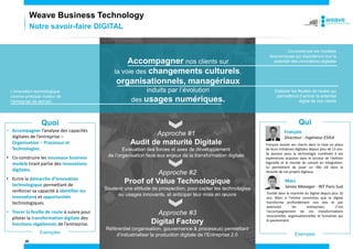 20
Accompagner nos clients sur
la voie des changements culturels,
organisationnels, managériaux
induits par l’évolution
des usages numériques.
Co-construire les modèles
économiques qui exploiteront tout le
potentiel des innovations digitales
Elaborer les feuilles de routes qui
permettront d’activer le potentiel
digital de nos clients
L’innovation technologique
comme principal moteur de
l’entreprise de demain
• Accompagner l’analyse des capacités
digitales de l’entreprise –
Organisation – Processus et
Technologies.
• Co-construire les nouveaux business
models tirant partie des innovations
digitales.
• Ecrire la démarche d’innovation
technologique permettant de
renforcer sa capacité à identifier les
innovations et opportunités
technologiques.
• Tracer la feuille de route à suivre pour
piloter la transformation digitale des
fonctions régaliennes de l’entreprise.
Quoi Qui
François
Directeur - Ingénieur ESIEA
François assiste ses clients dans la mise en place
de leurs initiatives digitales depuis plus de 13 ans.
Sa passion pour la technologie combinée à ses
expériences acquises dans le secteur de l’édition
logicielle et le monde du conseil en intégration,
lui permettent de jouer un rôle clé dans la
réussite de ces projets digitaux.
Exemples Exemples
Marc
Senior Manager - INT Paris Sud
Tombé dans la marmite du digital depuis plus 10
ans, Marc a l'intime conviction que le digital
transforme profondément nos vies et par
extension les entreprises. C'est
l'accompagnement de ces transformations
structurelles, organisationnelles et humaines qui
le passionnent.
Approche #1
Audit de maturité Digitale
Evaluation des forces et axes de développement
de l’organisation face aux enjeux de la transformation digitale
Approche #2
Proof of Value Technologique
Soutenir une attitude de prospection, pour capter les technologies
ou usages innovants, et anticiper leur mise en œuvre
Approche #3
Digital Factory
Référentiel (organisation, gouvernance & processus) permettant
d’industrialiser la production digitale de l’Entreprise 2.0
Notre savoir-faire DIGITAL
Weave Business Technology
 