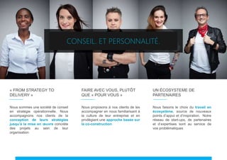 « FROM STRATEGY TO
DELIVERY »
Nous sommes une société de conseil
en stratégie opérationnelle. Nous
accompagnons nos clients de la
conception de leurs stratégies
jusqu’à la mise en œuvre concrète
des projets au sein de leur
organisation
UN ÉCOSYSTEME DE
PARTENAIRES
Nous faisons le choix du travail en
écosystème, source de nouveaux
points d’appui et d’inspiration. Notre
réseau de start-ups, de partenaires
et d’expertises sont au service de
vos problématiques
CONSEIL. ET PERSONNALITÉ.
FAIRE AVEC VOUS, PLUTÔT
QUE « POUR VOUS »
Nous proposons à nos clients de les
accompagner en nous familiarisant à
la culture de leur entreprise et en
privilégiant une approche basée sur
la co-construction
 