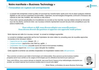 Notre manifeste « Business Technology »
l’innovation en rupture est omniprésente
• La plupart des entreprises croient qu’elles ont accompli leur transformation après avoir mis en place quelques initiatives
digitales au sein de leurs expertises fonctionnelles. Cependant, les technologies émergentes continuent d’introduire des
ruptures au sein des modèles, des marchés ou des acteurs.
• Face à des ruptures perpétuelles et à l’accélération du tumulte sur les marchés, tous les métiers doivent se réinventer,
ceux de nos clients, comme le notre. Les nouveaux entrants représentent souvent les plus forts compétiteurs pour les
acteurs traditionnels.
Pour relever ce défi, nous devons adopter une nouvelle posture :
Nous devons devenir des guetteur et apporter une approche multi-prisme
Notre réponse est celle d’un nouveau concept : le conseil en stratégie augmentée.
Le conseil en stratégie augmentée est fruit de l’hybridation de notre métier du consulting avec de nouvelles approches
innovantes et de nouveaux métiers :
• L’approche par les usages (design, UX…)
• L’expérimentation (approches Lean Start-up, agilité…)
• L’exploitation des données (nouvelle source de vision et de business modèles)
• Un nouveau rapport à la technologie (pour disrupter les modèles)
Cette capacité à combiner ces activités d’exploration et d’exploitation restera notre défi permanent.
“Nous sommes convaincus que métier et technologie sont indissociables. Nous pensons que les business modèles
prospères seront ceux centrés sur les usages et technologies que les utilisateurs favoriserons jour après jour.”
“Avec notre IDZone, nous voulons stimuler la créativité, mais aussi fournir l’espace et les méthodologies nécessaires aux
sociétés qui veulent repenser leurs business modèles dans le nouvel ordre digital”
- Olivier Reisse, co-fondateur de weave Business Technology.
 