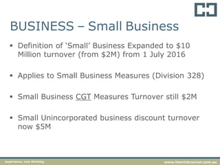 BUSINESS – Small Business
 Definition of ‘Small’ Business Expanded to $10
Million turnover (from $2M) from 1 July 2016
 Applies to Small Business Measures (Division 328)
 Small Business CGT Measures Turnover still $2M
 Small Unincorporated business discount turnover
now $5M
experience. new thinking www.hanrickcurran.com.au
 