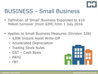 BUSINESS – Small Business
 Definition of ‘Small’ Business Expanded to $10
Million turnover (from $2M) from 1 July 2016
 Applies to Small Business Measures (Division 328)
• $20K Instant Asset Write-Off
• Accelerated Depreciation
• Trading Stock Rules
• GST – Cash Basis
• PAYG
• FBT
experience. new thinking www.hanrickcurran.com.au
 
