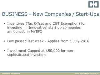 BUSINESS – New Companies / Start-Ups
 Incentives (Tax Offset and CGT Exemption) for
investing in ‘Innovative’ start up companies
announced in MYEFO
 Law passed last week - Applies from 1 July 2016
 Investment Capped at $50,000 for non-
sophisticated investors
experience. new thinking www.hanrickcurran.com.au
 