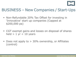  Non-Refundable 20% Tax Offset for investing in
‘Innovative’ start up companies (Capped at
$200,000 pa)
 CGT exempt gains and losses on disposal of shares
held > 1 yr < 10 years
 Does not apply to > 30% ownership, or Affiliates
(control)
experience. new thinking www.hanrickcurran.com.au
BUSINESS – New Companies / Start-Ups
 