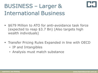 BUSINESS – Larger &
International Business
 $679 Million to ATO for anti-avoidance task force
(expected to reap $3.7 Bn) (Also targets high
wealth individuals)
 Transfer Pricing Rules Expanded in line with OECD
• IP and Intangibles
• Analysis must match substance
experience. new thinking www.hanrickcurran.com.au
 