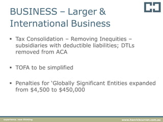 BUSINESS – Larger &
International Business
 Tax Consolidation – Removing Inequities –
subsidiaries with deductible liabilities; DTLs
removed from ACA
 TOFA to be simplified
 Penalties for ‘Globally Significant Entities expanded
from $4,500 to $450,000
experience. new thinking www.hanrickcurran.com.au
 