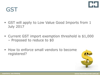 GST
 GST will apply to Low Value Good Imports from 1
July 2017
 Current GST import exemption threshold is $1,000
– Proposed to reduce to $0
 How to enforce small vendors to become
registered?
experience. new thinking www.hanrickcurran.com.au
 