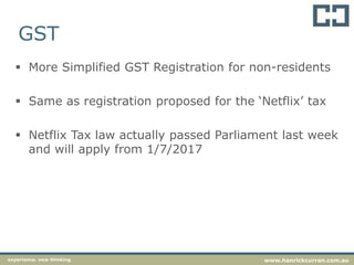 GST
 More Simplified GST Registration for non-residents
 Same as registration proposed for the ‘Netflix’ tax
 Netflix Tax law actually passed Parliament last week
and will apply from 1/7/2017
experience. new thinking www.hanrickcurran.com.au
 