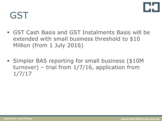 GST
 GST Cash Basis and GST Instalments Basis will be
extended with small business threshold to $10
Million (from 1 July 2016)
 Simpler BAS reporting for small business ($10M
turnover) – trial from 1/7/16, application from
1/7/17
experience. new thinking www.hanrickcurran.com.au
 