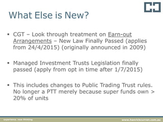 What Else is New?
 CGT – Look through treatment on Earn-out
Arrangements – New Law Finally Passed (applies
from 24/4/2015) (originally announced in 2009)
 Managed Investment Trusts Legislation finally
passed (apply from opt in time after 1/7/2015)
 This includes changes to Public Trading Trust rules.
No longer a PTT merely because super funds own >
20% of units
experience. new thinking www.hanrickcurran.com.au
 