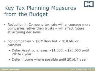 Key Tax Planning Measures
from the Budget
 Reduction in Company tax rate will encourage more
companies rather than trusts – will affect future
structuring decisions
 For companies > $2 Million but < $10 Million
turnover –
• Delay Asset purchases >$1,000, <$20,000 until
2016/7 year
• Defer income where possible until 2016/7 year
experience. new thinking www.hanrickcurran.com.au
 