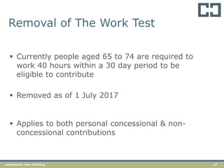 37experience. new thinking
Removal of The Work Test
 Currently people aged 65 to 74 are required to
work 40 hours within a 30 day period to be
eligible to contribute
 Removed as of 1 July 2017
 Applies to both personal concessional & non-
concessional contributions
 