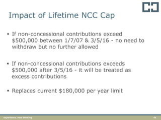 41experience. new thinking
 If non-concessional contributions exceed
$500,000 between 1/7/07 & 3/5/16 - no need to
withdraw but no further allowed
 If non-concessional contributions exceeds
$500,000 after 3/5/16 - it will be treated as
excess contributions
 Replaces current $180,000 per year limit
Impact of Lifetime NCC Cap
 